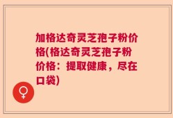 加格达奇灵芝孢子粉价格(格达奇灵芝孢子粉价格：提取健康，尽在口袋)
