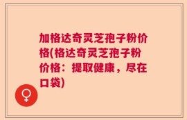 加格达奇灵芝孢子粉价格(格达奇灵芝孢子粉价格：提取健康，尽在口袋)