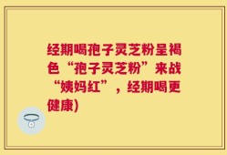 经期喝孢子灵芝粉呈褐色“孢子灵芝粉”来战“姨妈红”，经期喝更健康)