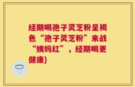 经期喝孢子灵芝粉呈褐色“孢子灵芝粉”来战“姨妈红”，经期喝更健康)