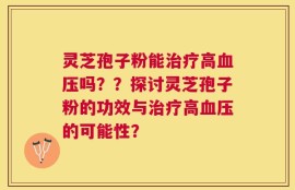 灵芝孢子粉能治疗高血压吗？？探讨灵芝孢子粉的功效与治疗高血压的可能性？