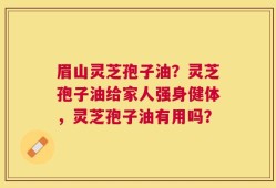 眉山灵芝孢子油？灵芝孢子油给家人强身健体，灵芝孢子油有用吗？