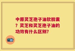 中原灵芝孢子油软胶囊？灵芝和灵芝孢子油的功效有什么区别？