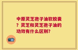 中原灵芝孢子油软胶囊？灵芝和灵芝孢子油的功效有什么区别？