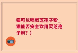 猫可以喝灵芝孢子粉_猫能否安全饮用灵芝孢子粉？)