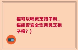 猫可以喝灵芝孢子粉_猫能否安全饮用灵芝孢子粉？)