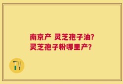 南京产 灵芝孢子油？灵芝孢子粉哪里产？