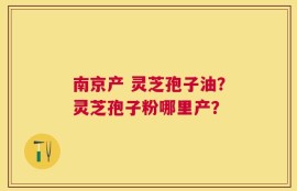 南京产 灵芝孢子油？灵芝孢子粉哪里产？
