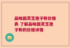 品味园灵芝孢子粉价格表 了解品味园灵芝孢子粉的价格详情