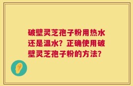 破壁灵芝孢子粉用热水还是温水？正确使用破壁灵芝孢子粉的方法？