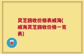 灵芝回收价格表威海(威海灵芝回收价格一览表)