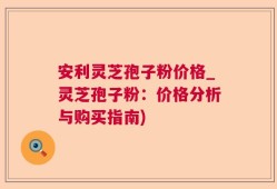 安利灵芝孢子粉价格_灵芝孢子粉：价格分析与购买指南)