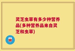 灵芝虫草有多少种营养品(多种营养品来自灵芝和虫草)