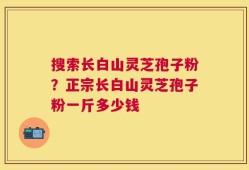 搜索长白山灵芝孢子粉？正宗长白山灵芝孢子粉一斤多少钱