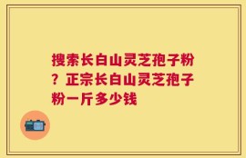 搜索长白山灵芝孢子粉？正宗长白山灵芝孢子粉一斤多少钱