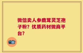 微信卖人参鹿茸灵芝孢子粉？优质药材微商平台？