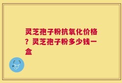 灵芝孢子粉抗氧化价格？灵芝孢子粉多少钱一盒