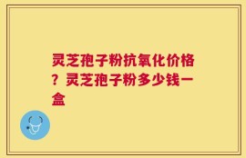 灵芝孢子粉抗氧化价格？灵芝孢子粉多少钱一盒