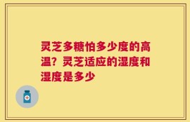 灵芝多糖怕多少度的高温？灵芝适应的湿度和湿度是多少