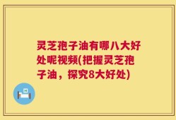 灵芝孢子油有哪八大好处呢视频(把握灵芝孢子油，探究8大好处)