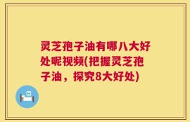 灵芝孢子油有哪八大好处呢视频(把握灵芝孢子油，探究8大好处)