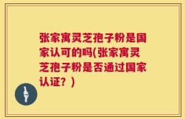 张家寓灵芝孢子粉是国家认可的吗(张家寓灵芝孢子粉是否通过国家认证？)
