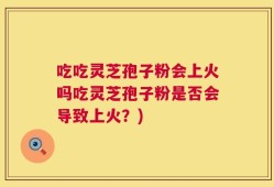 吃吃灵芝孢子粉会上火吗吃灵芝孢子粉是否会导致上火？)