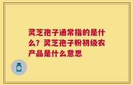 灵芝孢子通常指的是什么？灵芝孢子粉初级农产品是什么意思