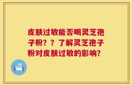 皮肤过敏能否喝灵芝孢子粉？？了解灵芝孢子粉对皮肤过敏的影响？
