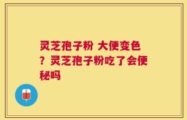 灵芝孢子粉 大便变色？灵芝孢子粉吃了会便秘吗