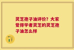 灵芝孢子油评价？大家觉得学者灵芝的灵芝孢子油怎么样