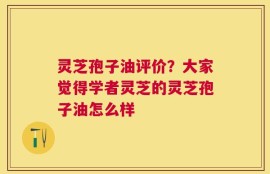 灵芝孢子油评价？大家觉得学者灵芝的灵芝孢子油怎么样