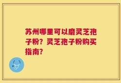 苏州哪里可以磨灵芝孢子粉？灵芝孢子粉购买指南？