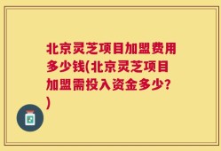 北京灵芝项目加盟费用多少钱(北京灵芝项目加盟需投入资金多少？)