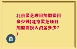 北京灵芝项目加盟费用多少钱(北京灵芝项目加盟需投入资金多少？)