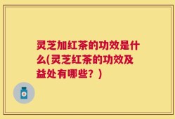 灵芝加红茶的功效是什么(灵芝红茶的功效及益处有哪些？)
