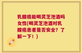 乳腺癌能喝灵芝泡酒吗女性(喝灵芝泡酒对乳腺癌患者是否安全？了解一下！)