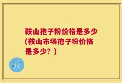 鞍山孢子粉价格是多少(鞍山市场孢子粉价格是多少？)