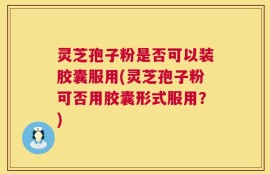 灵芝孢子粉是否可以装胶囊服用(灵芝孢子粉可否用胶囊形式服用？)