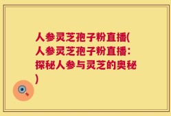 人参灵芝孢子粉直播(人参灵芝孢子粉直播：探秘人参与灵芝的奥秘)