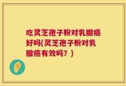 吃灵芝孢子粉对乳腺癌好吗(灵芝孢子粉对乳腺癌有效吗？)
