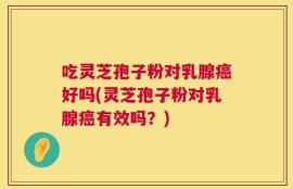 吃灵芝孢子粉对乳腺癌好吗(灵芝孢子粉对乳腺癌有效吗？)