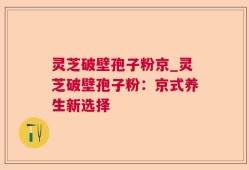 灵芝破壁孢子粉京_灵芝破壁孢子粉：京式养生新选择
