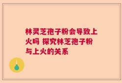 林灵芝孢子粉会导致上火吗 探究林芝孢子粉与上火的关系