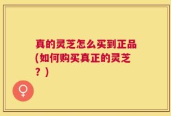 真的灵芝怎么买到正品(如何购买真正的灵芝？)