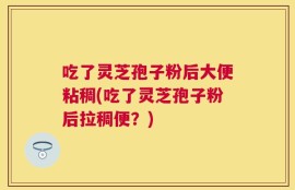 吃了灵芝孢子粉后大便粘稠(吃了灵芝孢子粉后拉稠便？)