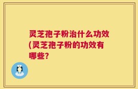 灵芝孢子粉治什么功效(灵芝孢子粉的功效有哪些？