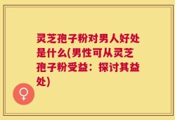灵芝孢子粉对男人好处是什么(男性可从灵芝孢子粉受益：探讨其益处)