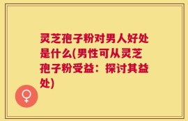 灵芝孢子粉对男人好处是什么(男性可从灵芝孢子粉受益：探讨其益处)
