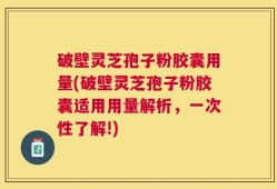 破壁灵芝孢子粉胶囊用量(破壁灵芝孢子粉胶囊适用用量解析，一次性了解!)